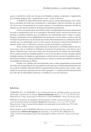 591
Ciênc. Educ., Bauru, v. 20, n. 3, p. 579-593, 2014
Atividades práticas e o ensino-aprendizagem...
quanto os primeiros, tendo em vista que, sem disciplina, respeito, cooperação e engajamento,
por exemplo, qualquer aula – experimental ou não – tende ao fracasso.
A despeito da importância destes aspectos para o ensino-aprendizagem, raros traba-
lhos os abordam, de modo que, normalmente, a indisciplina e falta de motivação dos alunos
são vistas como consequência de um ensino maçante e essencialmente expositivo, da falta de
preparo ou, até mesmo, da falta de motivação dos próprios professores.
Coloco esta questão para uma reflexão sobre a complexidade do processo educacional,
de modo a problematizar, não só as concepções distorcidas sobre a natureza da ciência, mas,
também, as relações simplistas que, normalmente, são estabelecidas entre o ensino e a apren-
dizagem, culminando, ora na culpabilização dos professores, ora dos alunos, ora dos cursos de
formação de professores, ora da direção das escolas. Desconsiderando-se a imbricada rede de
relações que são estabelecidas entre os vários agentes do processo educacional (incluindo os
alunos!), assim como os diferentes contextos em que estas relações se processam.
Nesse sentido, destaco a importância de se discutirem as atividades práticas em con-
textos reais, onde se conflitam as deficiências formativas dos professores e dos alunos com a
falta de “infraestrutura”, tanto das escolas, como dos professores, dos alunos e de suas famílias.
Neste cenário, promover atividades práticas é um ato de heroísmo em que conseguir realizar
atividades práticas investigativas, aproximando a sala de aula do contexto de produção do co-
nhecimento científico, é superar, definitivamente, os inúmeros entraves que impedem a melhoria
da qualidade da educação no Brasil.
Finalizo este trabalho, não desconstruindo toda a cadeia argumentativa desenvolvida
até então, mas compartilhando de uma angústia ainda maior que a manifestada pelas professoras
do estudo de Andrade e Massabni (2011): a angústia da busca da coerência entre a teoria – apre-
endida em um processo permanente de estudo e pesquisa – e a prática profissional, permeada
por todo tipo de dificuldades intrínsecas ao trabalho de e com seres humanos.
Referências
ANDRADE, M. L. F.; MASSABNI, V. G. O desenvolvimento de atividades práticas na escola: um
desafio para os professores de ciências. Ciência & Educação, Bauru, v. 17, n. 4, p. 835-854, 2011.
Disponível em: <http://dx.doi.org/10.1590/S1516-73132011000400005>. Acesso em: 06 ago. 2012.
BASSOLI, F. O processo de apropriação da bioexposição “A célula ao alcance da mão” em um
centro de ciências: desafios da mediação. Ensaio, Belo Horizonte, v. 15, n. 1, p. 155-174, 2013.
Disponível em: <http://www.portal.fae.ufmg.br/seer/index.php/ensaio/article/view/770/1160>.
Acesso em: 01 jul. 2014.
BEVILACQUA, G. D.; COUTINHO-SILVA, R. O ensino de ciências na 5ª série através da
experimentação. Ciências & Cognição, Rio de Janeiro, v. 10, p. 84-92, 2007. Disponível em:
<http://www.cienciasecognicao.org/revista/index.php/cec/article/view/615>. Acesso em: 06 ago.
2012.
 