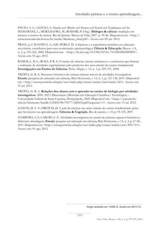 593
Ciênc. Educ., Bauru, v. 20, n. 3, p. 579-593, 2014
Atividades práticas e o ensino-aprendizagem...
Artigo recebido em 15/08/12. Aceito em 28/11/12.
PAVÃO, A. C.; LEITÃO, A. Hands-on? Minds-on? Hearts-on? Social-on? Explainers-on! In:
MASSARANI, L.; MERZAGORA, M.; RODARI, P. (Org.). Diálogos & ciência: mediação em
museus e centros de ciência. Rio de Janeiro: Museu da Vida, 2007. p. 39-46. Disponível em: <http://
www.museudavida.fiocruz.br/media/Mediacao_final.pdf>. Acesso em: 09 jan. 2012.
PRAIA, J.; CACHAPUZ, A.; GIL-PÉREZ, D. A hipótese e a experiência científica em educação
em ciência: contributos para uma reorientação epistemológica. Ciência & Educação, Bauru, v. 8,
n. 2, p. 253-262, 2002. Disponível em: <http://dx.doi.org/10.1590/S1516-73132002000200009>.
Acesso em: 03 ago. 2012.
RAMOS, L. B. C.; ROSA, P. R. S. O ensino de ciências: fatores intrínsecos e extrínsecos que limitam
a realização de atividades experimentais pelo professor dos anos iniciais do ensino fundamental.
Investigações em Ensino de Ciências, Porto Alegre, v. 13, n. 3, p. 299-331, 2008.
TRÓPIA, G. B. A. Percursos históricos de ensinar ciências através de atividades investigativas.
Ensaio: pesquisa em educação em ciências, Belo Horizonte, v. 13, n. 1, p. 121-138, 2011. Disponível
em: <http://www.portal.fae.ufmg.br/seer/index.php/ensaio/article/viewArticle/245>. Acesso em:
31 jul. 2012.
TRÓPIA, G. B. A. Relações dos alunos com o aprender no ensino de biologia por atividades
investigativas. 2009. 202 f. Dissertação (Mestrado em Educação Científica e Tecnológica) –
Universidade Federal de Santa Catarina, Florianópolis, 2009. Disponível em: <https://repositorio.
ufsc.br/bitstream/handle/123456789/93177/266452.pdf?sequence=1>. Acesso em: 31 jul. 2012.
ZANON, D. A. V.; FREITAS, D. A aula de ciências nas séries iniciais do ensino fundamental: ações
que favorecem sua aprendizagem. Ciências & Cognição, Rio de janeiro, v. 10, p. 93-103, 2007.
ZOMPERO, A. F.; LABURU, C. E. Atividades investigativas no ensino de ciências: aspectos históricos e
diferentes abordagens. Ensaio: pesquisa em educação em ciências, Belo Horizonte, v. 13, n. 3, p. 67-80,
2011. Disponível em: <http://www.portal.fae.ufmg.br/seer/index.php/ensaio/article/view/309/715>.
Acesso em: 01 ago. 2012.
 