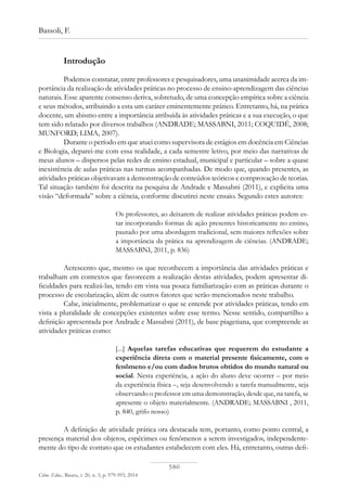 580
Bassoli, F.
Ciênc. Educ., Bauru, v. 20, n. 3, p. 579-593, 2014
Introdução
Podemos constatar, entre professores e pesquisadores, uma unanimidade acerca da im-
portância da realização de atividades práticas no processo de ensino-aprendizagem das ciências
naturais. Esse aparente consenso deriva, sobretudo, de uma concepção empírica sobre a ciência
e seus métodos, atribuindo a esta um caráter eminentemente prático. Entretanto, há, na prática
docente, um abismo entre a importância atribuída às atividades práticas e a sua execução, o que
tem sido relatado por diversos trabalhos (ANDRADE; MASSABNI, 2011; COQUIDÉ, 2008;
MUNFORD; LIMA, 2007).
Durante o período em que atuei como supervisora de estágios em docência em Ciências
e Biologia, deparei-me com essa realidade, a cada semestre letivo, por meio das narrativas de
meus alunos – dispersos pelas redes de ensino estadual, municipal e particular – sobre a quase
inexistência de aulas práticas nas turmas acompanhadas. De modo que, quando presentes, as
atividades práticas objetivavam a demonstração de conteúdos teóricos e comprovação de teorias.
Tal situação também foi descrita na pesquisa de Andrade e Massabni (2011), e explicita uma
visão “deformada” sobre a ciência, conforme discutirei neste ensaio. Segundo estes autores:
Os professores, ao deixarem de realizar atividades práticas podem es-
tar incorporando formas de ação presentes historicamente no ensino,
pautado por uma abordagem tradicional, sem maiores reflexões sobre
a importância da prática na aprendizagem de ciências. (ANDRADE;
MASSABNI, 2011, p. 836)
Acrescento que, mesmo os que reconhecem a importância das atividades práticas e
trabalham em contextos que favorecem a realização destas atividades, podem apresentar di-
ficuldades para realizá-las, tendo em vista sua pouca familiarização com as práticas durante o
processo de escolarização, além de outros fatores que serão mencionados neste trabalho.
Cabe, inicialmente, problematizar o que se entende por atividades práticas, tendo em
vista a pluralidade de concepções existentes sobre esse termo. Nesse sentido, compartilho a
definição apresentada por Andrade e Massabni (2011), de base piagetiana, que compreende as
atividades práticas como:
[...] Aquelas tarefas educativas que requerem do estudante a
experiência direta com o material presente fisicamente, com o
fenômeno e/ou com dados brutos obtidos do mundo natural ou
social. Nesta experiência, a ação do aluno deve ocorrer – por meio
da experiência física –, seja desenvolvendo a tarefa manualmente, seja
observando o professor em uma demonstração, desde que, na tarefa, se
apresente o objeto materialmente. (ANDRADE; MASSABNI , 2011,
p. 840, grifo nosso)
A definição de atividade prática ora destacada tem, portanto, como ponto central, a
presença material dos objetos, espécimes ou fenômenos a serem investigados, independente-
mente do tipo de contato que os estudantes estabelecem com eles. Há, entretanto, outras defi-
 