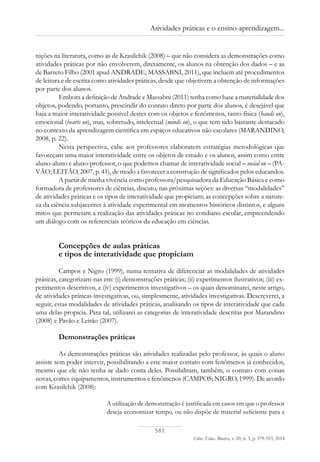 581
Ciênc. Educ., Bauru, v. 20, n. 3, p. 579-593, 2014
Atividades práticas e o ensino-aprendizagem...
nições na literatura, como as de Krasilchik (2008) – que não considera as demonstrações como
atividades práticas por não envolverem, diretamente, os alunos na obtenção dos dados – e as
de Barreto Filho (2001 apud ANDRADE; MASSABNI, 2011), que incluem até procedimentos
de leitura e de escrita como atividades práticas, desde que objetivem a obtenção de informações
por parte dos alunos.
Embora a definição de Andrade e Massabni (2011) tenha como base a materialidade dos
objetos, podendo, portanto, prescindir do contato direto por parte dos alunos, é desejável que
haja a maior interatividade possível destes com os objetos e fenômenos, tanto física (hands on),
emocional (hearts on), mas, sobretudo, intelectual (minds on), o que tem sido bastante destacado
no contexto da aprendizagem científica em espaços educativos não escolares (MARANDINO,
2008, p. 22).
Nesta perspectiva, cabe aos professores elaborarem estratégias metodológicas que
favoreçam uma maior interatividade entre os objetos de estudo e os alunos, assim como entre
aluno-aluno e aluno-professor, o que podemos chamar de interatividade social – social on – (PA-
VÃO; LEITÃO, 2007, p. 41), de modo a favorecer a construção de significados pelos educandos.
A partir de minha vivência como professora/pesquisadora da Educação Básica e como
formadora de professores de ciências, discuto, nas próximas seções: as diversas “modalidades”
de atividades práticas e os tipos de interatividade que propiciam; as concepções sobre a nature-
za da ciência subjacentes à atividade experimental em momentos históricos distintos, e alguns
mitos que permeiam a realização das atividades práticas no cotidiano escolar, empreendendo
um diálogo com os referenciais teóricos da educação em ciências.
Concepções de aulas práticas
e tipos de interatividade que propiciam
Campos e Nigro (1999), numa tentativa de diferenciar as modalidades de atividades
práticas, categorizam-nas em: (i) demonstrações práticas; (ii) experimentos ilustrativos; (iii) ex-
perimentos descritivos, e (iv) experimentos investigativos – os quais denominarei, neste artigo,
de atividades práticas investigativas, ou, simplesmente, atividades investigativas. Descreverei, a
seguir, estas modalidades de atividades práticas, analisando os tipos de interatividade que cada
uma delas propicia. Para tal, utilizarei as categorias de interatividade descritas por Marandino
(2008) e Pavão e Leitão (2007).
Demonstrações práticas
As demonstrações práticas são atividades realizadas pelo professor, às quais o aluno
assiste sem poder intervir, possibilitando a este maior contato com fenômenos já conhecidos,
mesmo que ele não tenha se dado conta deles. Possibilitam, também, o contato com coisas
novas, como: equipamentos, instrumentos e fenômenos (CAMPOS; NIGRO, 1999). De acordo
com Krasilchik (2008):
A utilização de demonstração é justificada em casos em que o professor
deseja economizar tempo, ou não dispõe de material suficiente para a
 