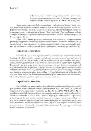 582
Bassoli, F.
Ciênc. Educ., Bauru, v. 20, n. 3, p. 579-593, 2014
toda a classe, servindo também para garantir que todos vejam o mesmo
fenômeno simultaneamente, como ponto de partida comum para uma
discussão ou para uma aula expositiva. (KRASILCHIK, 2008, p. 85)
Nesse sentido, a interatividade entre os alunos e os fenômenos/objetos é muito redu-
zida, não havendo interatividade física direta (hands on). Entretanto, estas práticas podem pro-
porcionar interatividade emocional (hearts on), sobretudo quando se trata de recursos atrativos,
como, por exemplo, reações químicas do tipo “show de ciência”. Vale ressaltar que nenhum
dos tipos de interatividade garante a interatividade intelectual (minds on), embora esta possa ser
favorecida pelas demais.
Deste modo, caberá ao professor problematizar as demonstrações práticas de modo a
propiciar o engajamento intelectual dos alunos com os objetos e fenômenos apresentados. Da
mesma forma, os alunos podem ser organizados em grupos para discutir determinadas ques-
tões que envolvam os objetos de estudo, favorecendo, assim, a interatividade social (social on).
Experimentos ilustrativos
São atividades que os alunos podem realizar por si mesmos e que cumprem as mesmas
finalidades das demonstrações práticas, possibilitando um maior contato com fenômenos já
conhecidos. Portanto, estas atividades envolvem, necessariamente, a interatividade física, propi-
ciando, também, a interatividade social quando os alunos realizam os experimentos em grupos.
Da mesma forma que os experimentos demonstrativos, a ocorrência da interatividade intelectual
dependerá de estímulos do professor, como, por exemplo, por meio de problematizações, sendo,
entretanto algo muito individual, dependendo da predisposição do aluno a se engajar intelectu-
almente com o objeto de estudo. A interatividade emocional é igualmente particular, de modo
que, para alguns alunos, um determinado experimento pode ser extremamente emocionante,
não tendo, para outros, nenhum significado emocional ou afetivo.
Experimentos descritivos
São atividades que o aluno realiza, não sendo, obrigatoriamente, dirigidas o tempo todo
pelo professor, favorecendo, com isso, o contato direto do aluno com coisas ou fenômenos
que precisa apurar, sejam ou não comuns no seu dia a dia (CAMPOS; NIGRO, 1999). Nesse
sentido, a interatividade física e intelectual assume um lugar de destaque, promovendo, também,
a interação social entre os alunos, quando realizada em grupos, e entre os alunos e o professor,
já que este pode dar uma atenção mais individualizada aos grupos. Este tipo de atividade prá-
tica, por se basear no “descobrimento” de fenômenos por parte dos estudantes – que deverão
tanto descrever os fenômenos observados, como chegar às suas próprias conclusões sobre
eles –, aproxima-se das atividades investigativas descritas a seguir. No entanto, não implicam a
realização de testes de hipóteses.
 
