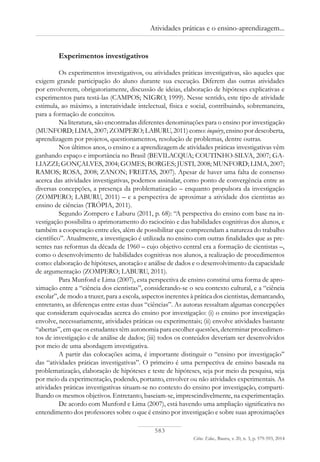 583
Ciênc. Educ., Bauru, v. 20, n. 3, p. 579-593, 2014
Atividades práticas e o ensino-aprendizagem...
Experimentos investigativos
Os experimentos investigativos, ou atividades práticas investigativas, são aqueles que
exigem grande participação do aluno durante sua execução. Diferem das outras atividades
por envolverem, obrigatoriamente, discussão de ideias, elaboração de hipóteses explicativas e
experimentos para testá-las (CAMPOS; NIGRO, 1999). Nesse sentido, este tipo de atividade
estimula, ao máximo, a interatividade intelectual, física e social, contribuindo, sobremaneira,
para a formação de conceitos.
Na literatura, são encontradas diferentes denominações para o ensino por investigação
(MUNFORD; LIMA, 2007; ZOMPERO; LABURU, 2011) como: inquiry, ensino por descoberta,
aprendizagem por projetos, questionamentos, resolução de problemas, dentre outras.
Nos últimos anos, o ensino e a aprendizagem de atividades práticas investigativas vêm
ganhando espaço e importância no Brasil (BEVILACQUA; COUTINHO-SILVA, 2007; GA-
LIAZZI; GONÇALVES, 2004; GOMES; BORGES; JUSTI, 2008; MUNFORD; LIMA, 2007;
RAMOS; ROSA, 2008; ZANON; FREITAS, 2007). Apesar de haver uma falta de consenso
acerca das atividades investigativas, podemos assinalar, como ponto de convergência entre as
diversas concepções, a presença da problematização – enquanto propulsora da investigação
(ZOMPERO; LABURU, 2011) – e a perspectiva de aproximar a atividade dos cientistas ao
ensino de ciências (TRÓPIA, 2011).
Segundo Zompero e Laburu (2011, p. 68): “A perspectiva do ensino com base na in-
vestigação possibilita o aprimoramento do raciocínio e das habilidades cognitivas dos alunos, e
também a cooperação entre eles, além de possibilitar que compreendam a natureza do trabalho
científico”. Atualmente, a investigação é utilizada no ensino com outras finalidades que as pre-
sentes nas reformas da década de 1960 – cujo objetivo central era a formação de cientistas –,
como o desenvolvimento de habilidades cognitivas nos alunos, a realização de procedimentos
como: elaboração de hipóteses, anotação e análise de dados e o desenvolvimento da capacidade
de argumentação (ZOMPERO; LABURU, 2011).
Para Munford e Lima (2007), esta perspectiva de ensino constitui uma forma de apro-
ximação entre a “ciência dos cientistas”, considerando-se o seu contexto cultural, e a “ciência
escolar”, de modo a trazer, para a escola, aspectos inerentes à prática dos cientistas, demarcando,
entretanto, as diferenças entre estas duas “ciências”. As autoras ressaltam algumas concepções
que consideram equivocadas acerca do ensino por investigação: (i) o ensino por investigação
envolve, necessariamente, atividades práticas ou experimentais; (ii) envolve atividades bastante
“abertas”, em que os estudantes têm autonomia para escolher questões, determinar procedimen-
tos de investigação e de análise de dados; (iii) todos os conteúdos deveriam ser desenvolvidos
por meio de uma abordagem investigativa.
A partir das colocações acima, é importante distinguir o “ensino por investigação”
das “atividades práticas investigativas”. O primeiro é uma perspectiva de ensino baseada na
problematização, elaboração de hipóteses e teste de hipóteses, seja por meio da pesquisa, seja
por meio da experimentação, podendo, portanto, envolver ou não atividades experimentais. As
atividades práticas investigativas situam-se no contexto do ensino por investigação, comparti-
lhando os mesmos objetivos. Entretanto, baseiam-se, imprescindivelmente, na experimentação.
De acordo com Munford e Lima (2007), está havendo uma ampliação significativa no
entendimento dos professores sobre o que é ensino por investigação e sobre suas aproximações
 