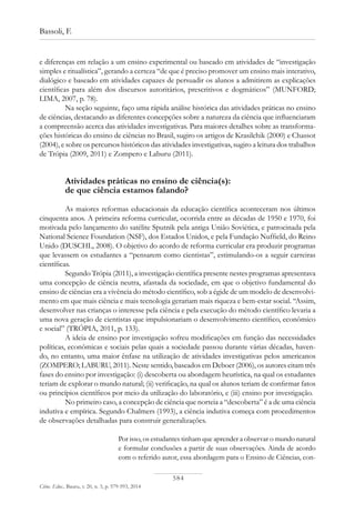584
Bassoli, F.
Ciênc. Educ., Bauru, v. 20, n. 3, p. 579-593, 2014
e diferenças em relação a um ensino experimental ou baseado em atividades de “investigação
simples e ritualística”, gerando a certeza “de que é preciso promover um ensino mais interativo,
dialógico e baseado em atividades capazes de persuadir os alunos a admitirem as explicações
científicas para além dos discursos autoritários, prescritivos e dogmáticos” (MUNFORD;
LIMA, 2007, p. 78).
Na seção seguinte, faço uma rápida análise histórica das atividades práticas no ensino
de ciências, destacando as diferentes concepções sobre a natureza da ciência que influenciaram
a compreensão acerca das atividades investigativas. Para maiores detalhes sobre as transforma-
ções históricas do ensino de ciências no Brasil, sugiro os artigos de Krasilchik (2000) e Chassot
(2004), e sobre os percursos históricos das atividades investigativas, sugiro a leitura dos trabalhos
de Trópia (2009, 2011) e Zompero e Laburu (2011).
Atividades práticas no ensino de ciência(s):
de que ciência estamos falando?
As maiores reformas educacionais da educação científica aconteceram nos últimos
cinquenta anos. A primeira reforma curricular, ocorrida entre as décadas de 1950 e 1970, foi
motivada pelo lançamento do satélite Sputnik pela antiga União Soviética, e patrocinada pela
National Science Foundation (NSF), dos Estados Unidos, e pela Fundação Nuffield, do Reino
Unido (DUSCHL, 2008). O objetivo do acordo de reforma curricular era produzir programas
que levassem os estudantes a “pensarem como cientistas”, estimulando-os a seguir carreiras
científicas.
Segundo Trópia (2011), a investigação científica presente nestes programas apresentava
uma concepção de ciência neutra, afastada da sociedade, em que o objetivo fundamental do
ensino de ciências era a vivência do método científico, sob a égide de um modelo de desenvolvi-
mento em que mais ciência e mais tecnologia gerariam mais riqueza e bem-estar social. “Assim,
desenvolver nas crianças o interesse pela ciência e pela execução do método científico levaria a
uma nova geração de cientistas que impulsionariam o desenvolvimento científico, econômico
e social” (TRÓPIA, 2011, p. 133).
A ideia de ensino por investigação sofreu modificações em função das necessidades
políticas, econômicas e sociais pelas quais a sociedade passou durante várias décadas, haven-
do, no entanto, uma maior ênfase na utilização de atividades investigativas pelos americanos
(ZOMPERO; LABURU, 2011). Neste sentido, baseados em Deboer (2006), os autores citam três
fases do ensino por investigação: (i) descoberta ou abordagem heurística, na qual os estudantes
teriam de explorar o mundo natural; (ii) verificação, na qual os alunos teriam de confirmar fatos
ou princípios científicos por meio da utilização do laboratório, e (iii) ensino por investigação.
No primeiro caso, a concepção de ciência que norteia a “descoberta” é a de uma ciência
indutiva e empírica. Segundo Chalmers (1993), a ciência indutiva começa com procedimentos
de observações detalhadas para construir generalizações.
Por isso, os estudantes tinham que aprender a observar o mundo natural
e formular conclusões a partir de suas observações. Ainda de acordo
com o referido autor, essa abordagem para o Ensino de Ciências, con-
 