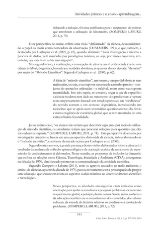 585
Ciênc. Educ., Bauru, v. 20, n. 3, p. 579-593, 2014
Atividades práticas e o ensino-aprendizagem...
siderando a indução, foi uma justificativa para o surgimento de práticas
que envolviam a utilização do laboratório. (ZOMPERO; LABURU,
2011, p. 70)
Esta perspectiva de ensino reflete uma visão “deformada” da ciência, desconsideran-
do o papel da teoria como norteadora da observação (CHALMERS, 1993), o que, também, é
destacado por Cachapuz et al. (2005, p. 45), quando afirmam: “Toda investigação e mesmo a
procura de dados, vem marcadas por paradigmas teóricos, ou seja, por visões coerentes, arti-
culadas, que orientam a dita investigação”.
No segundo caso, a verificação, a concepção de ciência que é evidenciada é a de uma
ciência infalível, dogmática, baseada em verdades absolutas, as quais os alunos deverão “desvelar”
por meio do “Método Científico”. Segundo Cachapuz et al. (2005, p. 62):
A ideia de “método científico”, em resumo, tem perdido hoje as suas
maiúsculas, ou seja, a sua suposta natureza de caminho preciso – con-
junto de operações ordenadas – e infalível, assim como sua suposta
neutralidade. Isto não supõe, no entanto, negar o que de específico
a ciência moderna tem dado ao tratamento dos problemas: a ruptura
com um pensamento baseado em estudos pontuais, nas “evidências”
do sentido comum e em certezas dogmáticas, introduzindo um
raciocínio que se apoia num sistemático questionamento do óbvio
e numa exigência de coerência global, que se tem mostrado de uma
extraordinária fecundidade.
Já no último caso, “os alunos não teriam que descobrir algo, mas por meio da utiliza-
ção de método científico, os estudantes teriam que procurar soluções para questões que eles
não sabiam a resposta.” (ZOMPERO; LABURU, 2011, p. 71). Esta perspectiva do ensino por
investigação também se baseia em uma perspectiva distorcida da ciência, sobrevalorizando-se
o “método científico”, conforme destacado acima por Cachapuz et al. (2005).
Segundo estes autores, a grande presença destas visões deformadas sobre a ciência é o
resultado da ausência de reflexão epistemológica e de aceitação acrítica de um ensino de trans-
missão de conhecimentos já elaborados. Neste sentido, as propostas de inclusão da dimensão
que enfoca as relações entre Ciência, Tecnologia, Sociedade e Ambiente (CTSA), emergentes
na década de 1970, têm buscado promover a contextualização da atividade científica.
Segundo Zompero e Laburu (2011), com os agravos causados ao meio ambiente, o
ensino de ciências, a partir da década de 1970, passou novamente a ter a preocupação de propor
uma educação que levasse em conta os aspectos sociais relativos ao desenvolvimento científico
e tecnológico.
Nessa perspectiva, as atividades investigativas eram utilizadas como
orientação para ajudar os estudantes a pesquisar problemas sociais como
o aquecimento global, a poluição, dentre outros. Sendo assim, o objetivo
da educação científica era o entendimento dos conteúdos, dos valores
culturais, da tomada de decisões relativas ao cotidiano e à resolução de
problemas. (ZOMPERO; LABURU, 2011, p. 72)
 