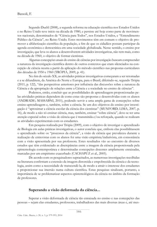 586
Bassoli, F.
Ciênc. Educ., Bauru, v. 20, n. 3, p. 579-593, 2014
Segundo Duchl (2008), a segunda reforma na educação científica nos Estados Unidos
e no Reino Unido teve início na década de 1980, e persiste até hoje como parte de movimen-
tos nacionais, denominados de “Ciência para Todos”, nos Estados Unidos, e “Entendimento
Público da Ciência”, no Reino Unido. Estes movimentos têm em comum o objetivo de pro-
mover a alfabetização científica da população, a fim de que os cidadãos possam participar da
agenda econômica e democrática em uma sociedade globalizada. Nesse sentido, o ensino por
investigação, que leva os alunos a desenvolverem atividades investigativas, não tem mais, como
na década de 1960, o objetivo de formar cientistas.
Algumas concepções atuais do ensino de ciências por investigação buscam compreender
a natureza da investigação científica dentro de outros contextos que eram silenciados na con-
cepção de ciência neutra a partir da aplicação do método científico nas propostas curriculares
das décadas de 1950 e 1960 (TRÓPIA, 2009, p. 41).
No fim do século XX, as atividades práticas investigativas começaram a ser retomadas
e a se difundirem, da América do Norte e Europa, para o Brasil, diferindo-se, segundo Trópia
(2011, p. 122), “das perspectivas anteriores por influência das discussões sobre a natureza da
Ciência e da apropriação de relações entre a Ciência e a sociedade no ensino de ciências”.
Podemos, então, concluir que as possibilidades de aprendizagem proporcionadas pe-
las atividades práticas dependem de como estas são propostas e desenvolvidas com os alunos
(ANDRADE; MASSABNI, 2011), podendo servir a uma ampla gama de concepções sobre
ensino-aprendizagem e, também, sobre a ciência. Se um dos objetivos do ensino por investi-
gação é “aproximar a ciência escolar da ciência dos cientistas” (MUNFORD; LIMA, 2007, p.
16), de modo a não só ensinar ciência, mas, também, ensinar “sobre ciência”, deve-se ter uma
atenção especial sobre a visão de ciência que é transmitida e/ou reforçada, quando se realizam
as atividades experimentais com os estudantes.
Em pesquisa realizada por Trópia (2009), com o objetivo de investigar o aprendizado
de Biologia em aulas práticas investigativas, o autor concluiu que, embora elas possibilitassem
o aprendizado sobre os “processos da ciência”, a visão de ciência que prevaleceu durante a
realização de entrevistas com os alunos foi uma visão empirista/indutivista, em consonância
com a visão apresentada por sua professora. Estes resultados vão ao encontro de diversos
estudos que têm evidenciado as discrepâncias entre a imagem da ciência proporcionada pela
epistemologia contemporânea e determinadas concepções docentes amplamente enraizadas,
marcadas por um empirismo exacerbado (CACHAPUZ et al., 2005).
De acordo com os pesquisadores supracitados, as numerosas investigações recolhidas
na literatura confirmam a extensão da imagem distorcida e empobrecida da ciência e da tecno-
logia, assim como a necessidade de transcendê-la, de modo a atrair o interesse dos estudantes
e proporcionar sua imersão numa cultura científica. Estas pesquisas sinalizam, portanto, a
importância de se problematizar aspectos epistemológicos da ciência no âmbito da formação
de professores.
Superando a visão deformada da ciência...
Superar a visão deformada de ciência tão enraizada no ensino e nas concepções das
pessoas – sejam elas estudantes, professores, trabalhadores das mais diversas áreas e, até mes-
 