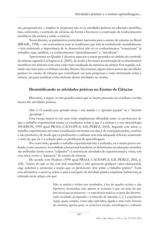 587
Ciênc. Educ., Bauru, v. 20, n. 3, p. 579-593, 2014
Atividades práticas e o ensino-aprendizagem...
mo, pesquisadores –, implica se (re)pensar não só as atividades práticas na educação científica,
mas, sobretudo, o currículo de ciências, de forma a favorecer a construção de conhecimentos
científicos (da ciência e sobre a ciência).
Nesta direção, os parâmetros curriculares nacionais para o ensino de ciências no Brasil
(BRASIL, 1998) – em consonância com as tendências que têm se estabelecido mundialmente
– têm enfatizado a importância de se desenvolver não só os conhecimentos “conceituais” já
referidos, mas, também, os conhecimentos “procedimentais” e “atitudinais”.
Apresentarei no Quadro 1 diversos aspectos a serem pensados no âmbito do currículo
de ciências segundo Cachapuz et al. (2005), de modo a favorecer a construção de conhecimentos
científicos em sintonia com uma visão mais atualizada da natureza da ciência. Em seguida, vol-
tando-me mais para o cotidiano escolar, discuto, brevemente, alguns mitos acerca das atividades
práticas no ensino de ciências que contribuem ora para perpetuar a visão deformada sobre a
ciência, ora para justificar a não-inclusão destas atividades no ensino.
Desmitificando as atividades práticas no Ensino de Ciências
Discutirei, a seguir, os três grandes mitos que se fazem presentes no cotidiano escolar
acerca das atividades práticas.
Mito 1: O caminho para aprender ciência e seus métodos é o “aprender fazendo” ou o “descobrir
aprendendo”.
Esta crença baseia-se em uma visão amplamente difundida entre os professores de
que o trabalho experimental ensina os estudantes sobre o que é a ciência e a sua metodologia
(HODSON, 1990 apud PRAIA; CACHAPUZ; GIL-PÉREZ, 2002). Segundo este autor, o
trabalho experimental, tal como é conduzido em muitas escolas, é de concepção pobre, confuso
e não produtivo, de modo que os professores o utilizam sem uma adequada reflexão, mantendo
o mito de que ele é a solução para os problemas de aprendizagem.
Por outro lado, quando o trabalho experimental não é realizado, ou é muito pouco uti-
lizado, como acontece na realidade educacional brasileira, as deficiências na educação científica
são atribuídas (entre outros “culpados”) à ausência de atividades de experimentação, vistas, sob
essa ótica, como a “panaceia” do ensino de ciências.
De acordo com Hodson (1990 apud PRAIA; CACHAPUZ; GIL-PÉREZ, 2002, p.
258), “muito do que se faz está mal concebido e não apresenta qualquer valor educacional,
urge redefinir e reorientar a noção que os professores têm sobre o trabalho prático”. Com
esta afirmativa, o autor se refere a uma concepção de atividade prática empirista/indutivista, já
criticada neste artigo, em que:
Não se analisa e reflete nos resultados, à luz do quadro teórico e das
hipóteses enunciadas, mas apenas se constata o que era mais do que
previsível que acontecesse – a experiência realizou-se para dar determi-
nado resultado já esperado e conhecido de antemão. [...] A experiência
surge, quase sempre, como algo episódico, ligada a uma visão heroica
do cientista; ignora, pois, os contextos sociais, tecnológicos e culturais
 