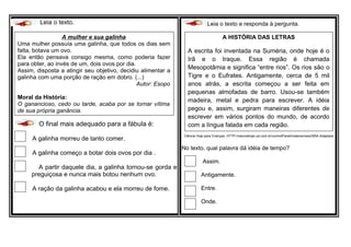 Leia o texto.
O final mais adequado para a fábula é:
A galinha morreu de tanto comer.
A galinha começo a botar dois ovos por dia .
A partir daquele dia, a galinha tornou-se gorda e
preguiçosa e nunca mais botou nenhum ovo.
A ração da galinha acabou e ela morreu de fome.
.
Leia o texto e responda à pergunta.
Ciência Hoje para Crianças. HTTP://cienciahoje.uol.com.br/controlPanel/materia/view/2854.Adaptado.
No texto, qual palavra dá idéia de tempo?
Assim.
Antigamente.
Entre.
Onde.
A HISTÓRIA DAS LETRAS
A escrita foi inventada na Suméria, onde hoje é o
Irã e o Iraque. Essa região é chamada
Mesopotâmia e significa “entre rios”. Os rios são o
Tigre e o Eufrates. Antigamente, cerca de 5 mil
anos atrás, a escrita começou a ser feita em
pequenas almofadas de barro. Usou-se também
madeira, metal e pedra para escrever. A idéia
pegou e, assim, surgiram maneiras diferentes de
escrever em vários pontos do mundo, de acordo
com a língua falada em cada região.
A mulher e sua galinha
Uma mulher possuía uma galinha, que todos os dias sem
falta, botava um ovo.
Ela então pensava consigo mesma, como poderia fazer
para obter, ao invés de um, dois ovos por dia.
Assim, disposta a atingir seu objetivo, decidiu alimentar a
galinha com uma porção de ração em dobro. (...)
Autor: Esopo
Moral da História:
O ganancioso, cedo ou tarde, acaba por se tornar vítima
de sua própria ganância.
 