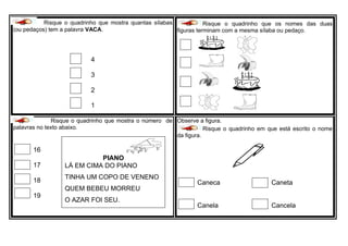 R Risque o quadrinho que mostra quantas sílabas
(ou pedaços) tem a palavra VACA.
4
3
2
1
Risque o quadrinho que os nomes das duas
figuras terminam com a mesma sílaba ou pedaço.
Risque o quadrinho que mostra o número de
palavras no texto abaixo.
16
17
18
19
Observe a figura.
Risque o quadrinho em que está escrito o nome
da figura.
Caneca Caneta
Canela Cancela
PIANO
LÁ EM CIMA DO PIANO
TINHA UM COPO DE VENENO
QUEM BEBEU MORREU
O AZAR FOI SEU.
 