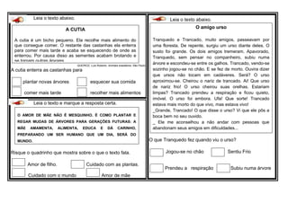 Leia o texto abaixo.
QUEIROZ, Luis Roberto. Animais brasileiros. São Paulo
A cutia enterra as castanhas para
plantar novas árvores esquecer sua comida
comer mais tarde recolher mais alimentos
Leia o texto abaixo.
O que Tranquedo fez quando viu o urso?
Jogou-se no chão Sentiu Frio
Prendeu a respiração Subiu numa árvore
Leia o texto e marque a resposta certa.
Risque o quadrinho que mostra sobre o que o texto fala.
Amor de filho. Cuidado com as plantas.
Cuidado com o mundo Amor de mãe
O AMOR DE MÃE NÃO É MESQUINHO. É COMO PLANTAR E
REGAR MUDAS DE ÁRVORES PARA GERAÇÕES FUTURAS: A
MÃE AMAMENTA, ALIMENTA, EDUCA E DÁ CARINHO,
PREPARANDO UM SER HUMANO QUE UM DIA, SERÁ DO
MUNDO.
A CUTIA
A cutia é um bicho pequeno. Ela recolhe mais alimento do
que consegue comer. O restante das castanhas ela enterra
para comer mais tarde e acaba se esquecendo de onde as
enterrou. Por causa disso as sementes acabam brotando e
se tornam outras árvores.
O amigo urso
Tranquedo e Trancado, muito amigos, passeavam por
uma floresta. De repente, surgiu um urso diante deles. O
susto foi grande. Os dois amigos tremeram. Apavorado,
Tranquedo, sem pensar no companheiro, subiu numa
árvore e escondeu-se entre os galhos. Trancado, vendo-se
sozinho jogou-se no chão. E se fez de morto. Ouvira dizer
que ursos não tocam em cadáveres. Será? O urso
aproximou-se. Cheirou o nariz de trancado. Ai! Que urso
de nariz frio! O urso cheirou suas orelhas. Estariam
limpas? Trancado prendeu a respiração e ficou quieto,
imóvel. O urso foi embora. Ufa! Que sorte! Trancado
estava mais morto do que vivo, mas estava vivo!
_Grande, Trancado! O que disse o urso? Vi que ele pôs a
boca bem no seu ouvido.
_ Ele me aconselhou a não andar com pessoas que
abandonam seus amigos em dificuldades...
 