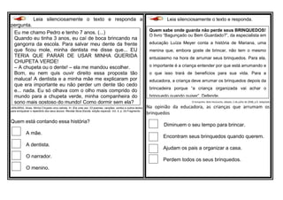 Leia silenciosamente o texto e responda a
pergunta.
JANUÁRIA, Alves. Minha Chupeta virou estrela. In: Era uma vez: 23 poemas, canções, contos e outros textos
para enriquecer o repertório dos seus alunos. Revista Nova Escola, edição especial. Vol. 4, p. 24.Fragmento
Quem está contando essa história?
A mãe.
A dentista.
O narrador.
O menino.
Leia silenciosamente o texto e responda.
O tempinho. Belo Horizonte, sábado, 5 de julho de 2008, p.9. Adaptado
Na opinião da educadora, as crianças que arrumam os
brinquedos
Diminuem o seu tempo para brincar.
Encontram seus brinquedos quando querem.
Ajudam os pais a organizar a casa.
Perdem todos os seus brinquedos.
Quem sabe onde guarda não perde seus BRINQUEDOS!
O livro “Bagunçado ou Bem Guardado?”, da especialista em
educação Luíza Meyer conta a história de Mariana, uma
menina que, embora goste de brincar, não tem o mesmo
entusiasmo na hora de arrumar seus brinquedos. Para ela,
o importante é a criança entender por que está arrumando e
o que isso trará de benefícios para sua vida. Para a
educadora, a criança deve arrumar os brinquedos depois da
brincadeira porque “a criança organizada vai achar o
brinquedo quando quiser”. Defende.
Eu me chamo Pedro e tenho 7 anos. (...)
Quando eu tinha 3 anos, eu caí de boca brincando na
gangorra da escola. Para salvar meu dente da frente
que ficou mole, minha dentista me disse que... EU
TERIA QUE PARAR DE USAR MINHA QUERIDA
CHUPETA VERDE!
– A chupeta ou o dente! – ela me mandou escolher.
Bom, eu nem quis ouvir direito essa proposta tão
maluca! A dentista e a minha mãe me explicaram por
que era importante eu não perder um dente tão cedo
e... nada. Eu só olhava com o olho mais comprido do
mundo para a chupeta verde, minha companheira do
sono mais gostoso do mundo! Como dormir sem ela?
 
