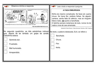 Observe a tirinha e responda.
No segundo quadrinho, as três estrelinhas indicam
que, depois de ter tentado um golpe de caratê,
Cebolinha estava
Sentindo dor.
Frustrado.
Mal humorado.
Arrependido.
.
Leia o texto e responda à pergunta.
Alessandra Pontes Roscoe. A fada emburrada. Elementar, 2008. Fragmento.
No texto, a palavra destacada, ELA, se refere a
Barulhada.
Chuva.
Flor.
Ninfa.
A FADA EMBURRADA
Ninfa era mesmo complicada. Se fazia sol, queria
chuva. Se havia flor, preferia folhas. Se alguém
cantava, sentia falta do silêncio, mas se ninguém
falava nada, ela queria a barulhada.
A fadinha sempre reclamava de tudo, nunca ria de
nada e vivia de cara amarrada.
 