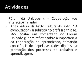 Fórum da Unidade 5 – Cooperação (ou
    interação) na rede?
    Após leitura da texto Leitura doTexto: “O
     computador vai substituir o professor?” pag.
     166, postar um comentário no Fórum
     Unidade 5, para refletir sobre a importância
     da cooperação no aprendizado, tomando
     consciência do papel das redes digitais na
     promoção dos processos de trabalho e
     aprendizagem.
 
