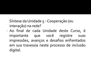Síntese da Unidade 5 - Cooperação (ou
    interação) na rede?
   Ao final de cada Unidade deste Curso, é
    importante que você registre suas
    impressões, avanços e desafios enfrentados
    em sua travessia neste processo de inclusão
    digital.
 