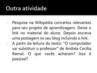    Pesquise na Wikipédia conceitos relevantes
    para seu projeto de aprendizagem. Deixe o
    link no material do aluno. Depois escreva
    uma postagem no seu blog incluindo o link.
   A partir da leitura do texto: “O computador
    vai substituir o professor” de Andréa Cecília
    Ramal. O que vocês acharam? Isso é
    possível?
 