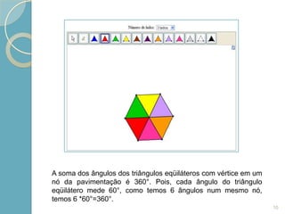 A soma dos ângulos dos triângulos eqüiláteros com vértice em um
nó da pavimentação é 360°. Pois, cada ângulo do triângulo
eqüilátero mede 60°, como temos 6 ângulos num mesmo nó,
temos 6 *60°=360°.
                                                                  10
 