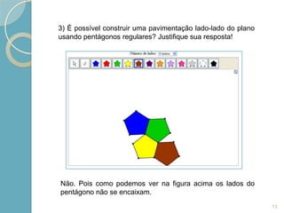3) É possível construir uma pavimentação lado-lado do plano
usando pentágonos regulares? Justifique sua resposta!




Não. Pois como podemos ver na figura acima os lados do
pentágono não se encaixam.
                                                              13
 