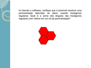 4) Usando o software, verifique que é possível construir uma
pavimentação lado-lado do plano usando hexágonos
regulares. Qual é a soma dos ângulos dos hexágonos
regulares com vértice em um nó da pavimentação?




                                                               14
 