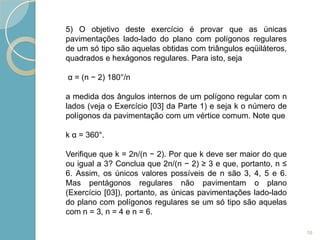 5) O objetivo deste exercício é provar que as únicas
pavimentações lado-lado do plano com polígonos regulares
de um só tipo são aquelas obtidas com triângulos eqüiláteros,
quadrados e hexágonos regulares. Para isto, seja

α = (n − 2) 180°/n

a medida dos ângulos internos de um polígono regular com n
lados (veja o Exercício [03] da Parte 1) e seja k o número de
polígonos da pavimentação com um vértice comum. Note que

k α = 360°.

Verifique que k = 2n/(n − 2). Por que k deve ser maior do que
ou igual a 3? Conclua que 2n/(n − 2) ≥ 3 e que, portanto, n ≤
6. Assim, os únicos valores possíveis de n são 3, 4, 5 e 6.
Mas pentágonos regulares não pavimentam o plano
(Exercício [03]), portanto, as únicas pavimentações lado-lado
do plano com polígonos regulares se um só tipo são aquelas
com n = 3, n = 4 e n = 6.

                                                                16
 