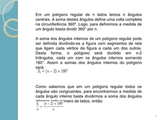 Em um polígono regular de n lados temos n ângulos
centrais. A soma destes ângulos define uma volta completa
na circunferência 360º. Logo, para definirmos a medida de
um ângulo basta dividir 360° por n.

A soma dos ângulos internos de um polígono regular pode
ser definida dividindo-se a figura com segmentos de reta
que ligam cada vértice da figura a cada um dos outros.
Desta forma, o polígono será dividido em n-2
triângulos, cada um com os ângulos internos somando
180°. Assim a somas dos ângulos internos do polígono
será:



Como sabemos que em um polígono regular todos os
ângulos são congruentes, para encontrarmos a medida de
cada ângulo interno basta dividirmos a soma dos ângulos
internos pelo número de lados, então:


                                                            6
 