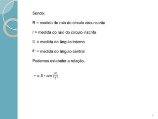 Sendo:

R = medida do raio do círculo circunscrito

r = medida do raio do círculo inscrito

  = medida do ângulo interno

  = medida do ângulo central

Podemos estabeler a relação,




                                             8
 