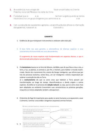 GABARITO
1. Evidências de que manejavam instrumentos e andavam sobre dois pés.
2. O bico forte nas aves garantiu a sobrevivência de diversas espécies e essa
característica foi transmitida aos seus descendentes.
O surgimento de novas espécies está fundamentado em aspectos divinos, o que é
demonstrado pela própria narrativa bíblica.
3. O criacionismo baseia-se no livro do Gênesis, da Bíblia, que diz que Deus criou o céu, a
terra, a luz, as plantas, os animais e, por fim, o homem, para habitar o mundo recém-
criado. Dentro do criacionismo há a teoria do Design inteligente, que afirma que por
trás do processo evolutivo, existe Deus, um ser inteligente e divino responsável por
ordenar a evolução da vida na Terra.
Já o evolucionismo diz que os seres vivos que habitam a Terra passam por
transformações ao longo do tempo, diversificando-se e dando origem a outras
espécies. Acredita-se no processo de seleção natural, ou seja, que os seres vivos mais
bem adaptados ao ambiente transmitem suas características às próximas gerações,
enquanto os menos adaptados tendem a desaparecer.
4. O domínio do fogo foi importante para ajudar os seres humanos a se aquecerem, assar
o alimento, iluminar a escuridão e afugentar (espantar) animais ferozes.
5. V
 