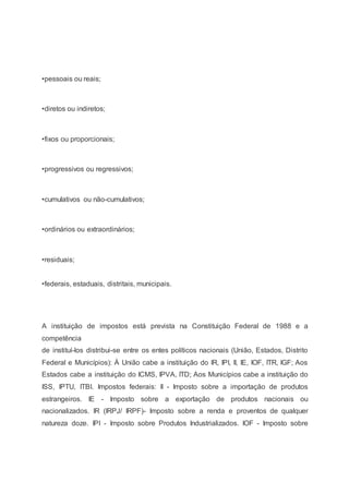 •pessoais ou reais;
•diretos ou indiretos;
•fixos ou proporcionais;
•progressivos ou regressivos;
•cumulativos ou não-cumulativos;
•ordinários ou extraordinários;
•residuais;
•federais, estaduais, distritais, municipais.
A instituição de impostos está prevista na Constituição Federal de 1988 e a
competência
de instituí-los distribui-se entre os entes políticos nacionais (União, Estados, Distrito
Federal e Municípios): À União cabe a instituição do IR, IPI, II, IE, IOF, ITR, IGF; Aos
Estados cabe a instituição do ICMS, IPVA, ITD; Aos Municípios cabe a instituição do
ISS, IPTU, ITBI. Impostos federais: II - Imposto sobre a importação de produtos
estrangeiros. IE - Imposto sobre a exportação de produtos nacionais ou
nacionalizados. IR (IRPJ/ IRPF)- Imposto sobre a renda e proventos de qualquer
natureza doze. IPI - Imposto sobre Produtos Industrializados. IOF - Imposto sobre
 