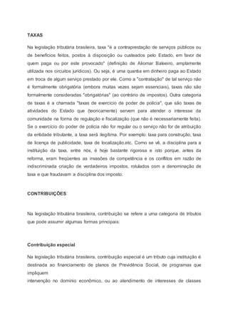 TAXAS
Na legislação tributária brasileira, taxa "é a contraprestação de serviços públicos ou
de benefícios feitos, postos à disposição ou custeados pelo Estado, em favor de
quem paga ou por este provocado" (definição de Aliomar Baleeiro, amplamente
utilizada nos circuitos jurídicos). Ou seja, é uma quantia em dinheiro paga ao Estado
em troca de algum serviço prestado por ele. Como a "contratação" de tal serviço não
é formalmente obrigatória (embora muitas vezes sejam essenciais), taxas não são
formalmente consideradas "obrigatórias" (ao contrário de impostos). Outra categoria
de taxas é a chamada "taxas de exercício de poder de polícia", que são taxas de
atividades do Estado que (teoricamente) servem para atender o interesse da
comunidade na forma de regulação e fiscalização (que não é necessariamente feita).
Se o exercício do poder de polícia não for regular ou o serviço não for de atribuição
da entidade tributante, a taxa será ilegítima. Por exemplo: taxa para construção, taxa
de licença de publicidade, taxa de localização,etc. Como se vê, a disciplina para a
instituição da taxa, entre nós, é hoje bastante rigorosa e isto porque, antes da
reforma, eram freqüentes as invasões de competência e os conflitos em razão de
indiscriminada criação de verdadeiros impostos, rotulados com a denominação de
taxa e que fraudavam a disciplina dos imposto.
CONTRIBUIÇÕES
Na legislação tributária brasileira, contribuição se refere a uma categoria de tributos
que pode assumir algumas formas principais:
Contribuição especial
Na legislação tributária brasileira, contribuição especial é um tributo cuja instituição é
destinada ao financiamento de planos de Previdência Social, de programas que
impliquem
intervenção no domínio econômico, ou ao atendimento de interesses de classes
 