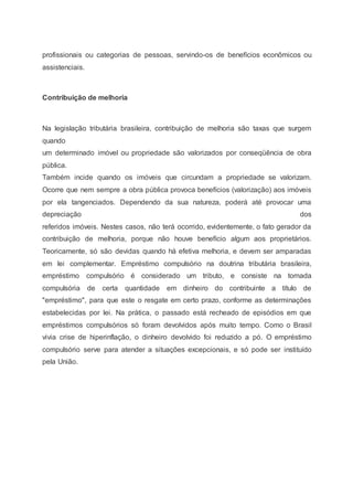 profissionais ou categorias de pessoas, servindo-os de benefícios econômicos ou
assistenciais.
Contribuição de melhoria
Na legislação tributária brasileira, contribuição de melhoria são taxas que surgem
quando
um determinado imóvel ou propriedade são valorizados por conseqüência de obra
pública.
Também incide quando os imóveis que circundam a propriedade se valorizam.
Ocorre que nem sempre a obra pública provoca benefícios (valorização) aos imóveis
por ela tangenciados. Dependendo da sua natureza, poderá até provocar uma
depreciação dos
referidos imóveis. Nestes casos, não terá ocorrido, evidentemente, o fato gerador da
contribuição de melhoria, porque não houve benefício algum aos proprietários.
Teoricamente, só são devidas quando há efetiva melhoria, e devem ser amparadas
em lei complementar. Empréstimo compulsório na doutrina tributária brasileira,
empréstimo compulsório é considerado um tributo, e consiste na tomada
compulsória de certa quantidade em dinheiro do contribuinte a título de
"empréstimo", para que este o resgate em certo prazo, conforme as determinações
estabelecidas por lei. Na prática, o passado está recheado de episódios em que
empréstimos compulsórios só foram devolvidos após muito tempo. Como o Brasil
vivia crise de hiperinflação, o dinheiro devolvido foi reduzido a pó. O empréstimo
compulsório serve para atender a situações excepcionais, e só pode ser instituído
pela União.
 