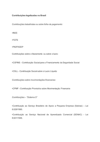 Contribuições legalizadas no Brasil
Contribuições trabalhistas ou sobre folha de pagamento:
•INSS
•FGTS
•PIS/PASEP
Contribuições sobre o faturamento ou sobre o lucro:
•COFINS - Contribuição Social para o Financiamento da Seguridade Social
•CSLL - Contribuição Social sobre o Lucro Líquido
Contribuições sobre movimentações financeiras:
•CPMF - Contribuição Provisória sobre Movimentação Financeira
Contribuições – “Sistema S”
•Contribuição ao Serviço Brasileiro de Apoio a Pequena Empresa (Sebrae) – Lei
8.029/1990.
•Contribuição ao Serviço Nacional de Aprendizado Comercial (SENAC) - Lei
8.621/1946.
 