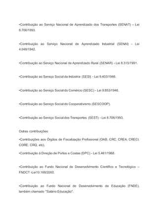 •Contribuição ao Serviço Nacional de Aprendizado dos Transportes (SENAT) – Lei
8.706/1993.
•Contribuição ao Serviço Nacional de Aprendizado Industrial (SENAI) - Lei
4.048/1942.
•Contribuição ao Serviço Nacional de Aprendizado Rural (SENAR) - Lei 8.315/1991.
•Contribuição ao Serviço Social da Indústria (SESI) - Lei 9.403/1946.
•Contribuição ao Serviço Social do Comércio (SESC) - Lei 9.853/1946.
•Contribuição ao Serviço Social do Cooperativismo (SESCOOP).
•Contribuição ao Serviço Social dos Transportes (SEST) - Lei 8.706/1993.
Outras contribuições:
•Contribuições aos Órgãos de Fiscalização Profissional (OAB, CRC, CREA, CRECI,
CORE, CRQ, etc).
•Contribuição á Direção de Portos e Costas (DPC) - Lei 5.461/1968.
•Contribuição ao Fundo Nacional de Desenvolvimento Científico e Tecnológico –
FNDCT -Lei10.168/2000.
•Contribuição ao Fundo Nacional de Desenvolvimento da Educação (FNDE),
também chamado "Salário Educação".
 