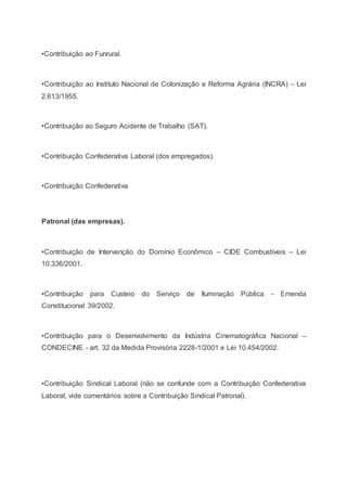 •Contribuição ao Funrural.
•Contribuição ao Instituto Nacional de Colonização e Reforma Agrária (INCRA) – Lei
2.613/1955.
•Contribuição ao Seguro Acidente de Trabalho (SAT).
•Contribuição Confederativa Laboral (dos empregados).
•Contribuição Confederativa
Patronal (das empresas).
•Contribuição de Intervenção do Domínio Econômico – CIDE Combustíveis – Lei
10.336/2001.
•Contribuição para Custeio do Serviço de Iluminação Pública - Emenda
Constitucional 39/2002.
•Contribuição para o Desenvolvimento da Indústria Cinematográfica Nacional –
CONDECINE - art. 32 da Medida Provisória 2228-1/2001 e Lei 10.454/2002.
•Contribuição Sindical Laboral (não se confunde com a Contribuição Confederativa
Laboral, vide comentários sobre a Contribuição Sindical Patronal).
 