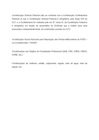 •Contribuição Sindical Patronal (não se confunde com a Contribuição Confederativa
Patronal, já que a Contribuição Sindical Patronal é obrigatória, pelo artigo 578 da
CLT, e a Confederativa foi instituída pelo art. 8º, inciso IV, da Constituição Federal e
é obrigatória em função da assembléia do Sindicato que a instituir para seus
associados, independentemente da contribuição prevista na CLT).
•Contribuição Social Adicional para Reposição das Perdas Inflacionárias do FGTS –
Lei Complementar 110/2001.
•Contribuições aos Órgãos de Fiscalização Profissional (OAB, CRC, CREA, CRECI,
CORE, etc.).
•Contribuições de melhoria: asfalto, calçamento, esgoto, rede de água, rede de
esgoto, etc.
 