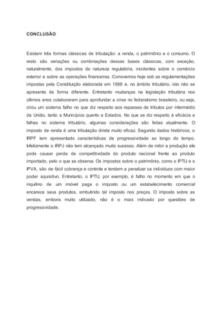CONCLUSÃO
Existem três formas clássicas de tributação: a renda, o patrimônio e o consumo. O
resto são variações ou combinações dessas bases clássicas, com exceção,
naturalmente, dos impostos de natureza regulatória, incidentes sobre o comércio
exterior e sobre as operações financeiras. Convivemos hoje sob as regulamentações
impostas pela Constituição elaborada em 1988 e, no âmbito tributário, isto não se
apresenta de forma diferente. Entretanto mudanças na legislação tributária nos
últimos anos colaboraram para aprofundar a crise no federalismo brasileiro, ou seja,
criou um sistema falho no que diz respeito aos repasses de tributos por intermédio
da União, tanto a Municípios quanto a Estados. No que se diz respeito à eficácia e
falhas no sistema tributário, algumas considerações são feitas atualmente. O
imposto de renda é uma tributação direta muito eficaz. Segundo dados históricos, o
IRPF tem apresentado características de progressividade ao longo do tempo.
Infelizmente o IRPJ não tem alcançado muito sucesso. Além de inibir a produção ele
pode causar perda de competitividade do produto nacional frente ao produto
importado, pelo o que se observa. Os impostos sobre o patrimônio, como o IPTU e o
IPVA, são de fácil cobrança e controle e tendem a penalizar os indivíduos com maior
poder aquisitivo. Entretanto, o IPTU, por exemplo, é falho no momento em que o
inquilino de um imóvel paga o imposto ou um estabelecimento comercial
encarece seus produtos, embutindo tal imposto nos preços. O imposto sobre as
vendas, embora muito utilizado, não é o mais indicado por questões de
progressividade.
 