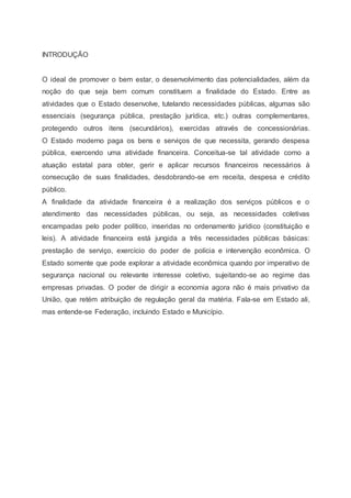 INTRODUÇÃO
O ideal de promover o bem estar, o desenvolvimento das potencialidades, além da
noção do que seja bem comum constituem a finalidade do Estado. Entre as
atividades que o Estado desenvolve, tutelando necessidades públicas, algumas são
essenciais (segurança pública, prestação jurídica, etc.) outras complementares,
protegendo outros itens (secundários), exercidas através de concessionárias.
O Estado moderno paga os bens e serviços de que necessita, gerando despesa
pública, exercendo uma atividade financeira. Conceitua-se tal atividade como a
atuação estatal para obter, gerir e aplicar recursos financeiros necessários à
consecução de suas finalidades, desdobrando-se em receita, despesa e crédito
público.
A finalidade da atividade financeira é a realização dos serviços públicos e o
atendimento das necessidades públicas, ou seja, as necessidades coletivas
encampadas pelo poder político, inseridas no ordenamento jurídico (constituição e
leis). A atividade financeira está jungida a três necessidades públicas básicas:
prestação de serviço, exercício do poder de polícia e intervenção econômica. O
Estado somente que pode explorar a atividade econômica quando por imperativo de
segurança nacional ou relevante interesse coletivo, sujeitando-se ao regime das
empresas privadas. O poder de dirigir a economia agora não é mais privativo da
União, que retém atribuição de regulação geral da matéria. Fala-se em Estado ali,
mas entende-se Federação, incluindo Estado e Município.
 