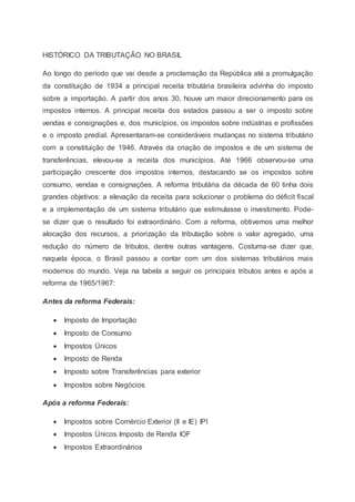 HISTÓRICO DA TRIBUTAÇÃO NO BRASIL
Ao longo do período que vai desde a proclamação da República até a promulgação
da constituição de 1934 a principal receita tributária brasileira advinha do imposto
sobre a importação. A partir dos anos 30, houve um maior direcionamento para os
impostos internos. A principal receita dos estados passou a ser o imposto sobre
vendas e consignações e, dos municípios, os impostos sobre indústrias e profissões
e o imposto predial. Apresentaram-se consideráveis mudanças no sistema tributário
com a constituição de 1946. Através da criação de impostos e de um sistema de
transferências, elevou-se a receita dos municípios. Até 1966 observou-se uma
participação crescente dos impostos internos, destacando se os impostos sobre
consumo, vendas e consignações. A reforma tributária da década de 60 tinha dois
grandes objetivos: a elevação da receita para solucionar o problema do déficit fiscal
e a implementação de um sistema tributário que estimulasse o investimento. Pode-
se dizer que o resultado foi extraordinário. Com a reforma, obtivemos uma melhor
alocação dos recursos, a priorização da tributação sobre o valor agregado, uma
redução do número de tributos, dentre outras vantagens. Costuma-se dizer que,
naquela época, o Brasil passou a contar com um dos sistemas tributários mais
modernos do mundo. Veja na tabela a seguir os principais tributos antes e após a
reforma de 1965/1967:
Antes da reforma Federais:
 Imposto de Importação
 Imposto de Consumo
 Impostos Únicos
 Imposto de Renda
 Imposto sobre Transferências para exterior
 Impostos sobre Negócios
Após a reforma Federais:
 Impostos sobre Comércio Exterior (II e IE) IPI
 Impostos Únicos Imposto de Renda IOF
 Impostos Extraordinários
 