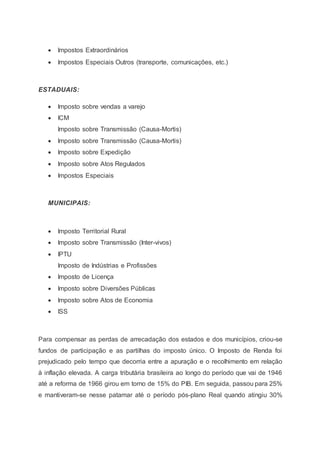  Impostos Extraordinários
 Impostos Especiais Outros (transporte, comunicações, etc.)
ESTADUAIS:
 Imposto sobre vendas a varejo
 ICM
Imposto sobre Transmissão (Causa-Mortis)
 Imposto sobre Transmissão (Causa-Mortis)
 Imposto sobre Expedição
 Imposto sobre Atos Regulados
 Impostos Especiais
MUNICIPAIS:
 Imposto Territorial Rural
 Imposto sobre Transmissão (Inter-vivos)
 IPTU
Imposto de Indústrias e Profissões
 Imposto de Licença
 Imposto sobre Diversões Públicas
 Imposto sobre Atos de Economia
 ISS
Para compensar as perdas de arrecadação dos estados e dos municípios, criou-se
fundos de participação e as partilhas do imposto único. O Imposto de Renda foi
prejudicado pelo tempo que decorria entre a apuração e o recolhimento em relação
à inflação elevada. A carga tributária brasileira ao longo do período que vai de 1946
até a reforma de 1966 girou em torno de 15% do PIB. Em seguida, passou para 25%
e mantiveram-se nesse patamar até o período pós-plano Real quando atingiu 30%
 