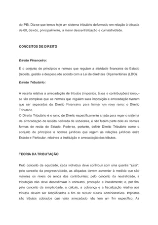 do PIB. Diz-se que temos hoje um sistema tributário deformado em relação à década
de 60, devido, principalmente, a maior descentralização e cumulatividade.
CONCEITOS DE DIREITO
Direito Financeiro:
É o conjunto de princípios e normas que regulam a atividade financeira do Estado
(receita, gestão e despesa) de acordo com a Lei de diretrizes Orçamentárias (LDO).
Direito Tributário:
A receita relativa a arrecadação de tributos (impostos, taxas e contribuições) tornou-
se tão complexa que as normas que regulam suas imposição e arrecadação tiveram
que ser separadas do Direito Financeiro para formar um novo ramo: o Direito
Tributário.
O Direito Tributário é o ramo de Direito especificamente criado para reger o sistema
de arrecadação de receita derivada de soberania, e não fazem parte dele as demais
formas de recita do Estado. Pode-se, portanto, definir Direito Tributário como o
conjunto de princípios e normas jurídicas que regem as relações jurídicas entre
Estado e Particular, relativas a instituição e arrecadação dos tributos.
TEORIA DA TRIBUTAÇÃO
Pelo conceito da equidade, cada indivíduo deve contribuir com uma quantia "justa";
pelo conceito da progressividade, as alíquotas devem aumentar à medida que são
maiores os níveis de renda dos contribuintes; pelo conceito da neutralidade, a
tributação não deve desestimular o consumo, produção e investimento; e, por fim,
pelo conceito da simplicidade, o cálculo, a cobrança e a fiscalização relativa aos
tributos devem ser simplificados a fim de reduzir custos administrativos. Impostos
são tributos cobrados cujo valor arrecadado não tem um fim específico. As
 