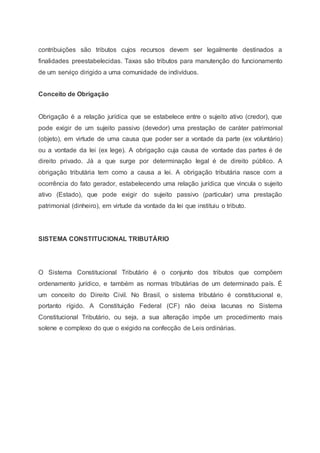 contribuições são tributos cujos recursos devem ser legalmente destinados a
finalidades preestabelecidas. Taxas são tributos para manutenção do funcionamento
de um serviço dirigido a uma comunidade de indivíduos.
Conceito de Obrigação
Obrigação é a relação jurídica que se estabelece entre o sujeito ativo (credor), que
pode exigir de um sujeito passivo (devedor) uma prestação de caráter patrimonial
(objeto), em virtude de uma causa que poder ser a vontade da parte (ex voluntário)
ou a vontade da lei (ex lege). A obrigação cuja causa de vontade das partes é de
direito privado. Já a que surge por determinação legal é de direito público. A
obrigação tributária tem como a causa a lei. A obrigação tributária nasce com a
ocorrência do fato gerador, estabelecendo uma relação jurídica que vincula o sujeito
ativo (Estado), que pode exigir do sujeito passivo (particular) uma prestação
patrimonial (dinheiro), em virtude da vontade da lei que instituiu o tributo.
SISTEMA CONSTITUCIONAL TRIBUTÁRIO
O Sistema Constitucional Tributário é o conjunto dos tributos que compõem
ordenamento jurídico, e também as normas tributárias de um determinado país. É
um conceito do Direito Civil. No Brasil, o sistema tributário é constitucional e,
portanto rígido. A Constituição Federal (CF) não deixa lacunas no Sistema
Constitucional Tributário, ou seja, a sua alteração impõe um procedimento mais
solene e complexo do que o exigido na confecção de Leis ordinárias.
 