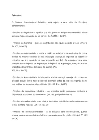 Princípios
O Sistema Constitucional Tributário está sujeito a uma série de Princípios
constitucionais:
•Princípio da legalidade - significa que não pode ser exigido ou aumentado tributo
sem que haja estipulação de lei. (Art.5°, II e Art.150, I da CF).
•Princípio da Isonomia - todos os contribuintes são iguais perante o fisco. (Art.5° e
Art.150, I da CF)
•Princípio da anterioridade – proíbe a União, os estados e os municípios de cobrar
tributos no mesmo exercício de sua instituição (ou seja, os impostos só podem ser
cobrados no ano seguinte de sua aprovação em lei). As exceções para esse
princípio são o Imposto de Importação, o Imposto de Exportação, o IPI, o IOF e os
impostos extraordinários (em caso de guerra). (Art.
150, III a, da CF).
•Princípio da Irretroatividade da lei - proíbe a lei de retroagir: ou seja, não podem ser
exigidos tributos sobre fatos geradores ocorridos antes do início da vigência da lei
que instituiu ou aumentou algum tributo. (Art.150, III a, da CF)
•Princípio da capacidade tributária - os impostos serão graduados conforme a
capacidade econômica do contribuinte. (Art.145, parágrafo I da CF)
•Princípio da uniformidade - os tributos instituídos pela União serão uniformes em
todo o território nacional (Art.151, I da CF)
•Princípio da inconstitucionalidade - a lei tributária será inconstitucional, quando
emanar contra os contribuintes faltosos, prevendo pena de prisão civil. (Art. 5°, LXII
da CF)
 