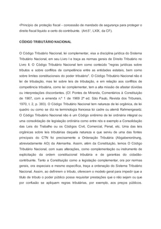 •Princípio de proteção fiscal - concessão de mandado de segurança para proteger o
direito fiscal líquido e certo do contribuinte. (Art.5°, LXIX, da CF).
CÓDIGO TRIBUTÁRIO NACIONAL
O Código Tributário Nacional, lei complementar, visa a disciplina jurídica do Sistema
Tributário Nacional, em seu Livro I e traça as normas gerais de Direito Tributário no
Livro II. O Código Tributário Nacional tem como conteúdo "regras jurídicas sobre
tributos e sobre conflitos de competência entre as entidades estatais, bem como
sobre limites constitucionais do poder tributário". O Código Tributário Nacional não é
lei de tributação, mas lei sobre leis de tributação, e em relação aos conflitos de
competência tributária, como lei complementar, tem a alta missão de afastar dúvidas
ou interpretações discordantes. (Cf. Pontes de Miranda, Comentários à Constituição
de 1967, com a emenda n.º 1 de 1969 2ª ed. São Paulo, Revista dos Tribunais,
1970, t. 2, p. 383). O Código Tributário Nacional tem natureza de lei orgânica, de lei
quadro ou como se diz na terminologia francesa loi cadre ou alemã Rahmengesetz.
O Código Tributário Nacional não é um Código sinônimo de lei ordinária integral ou
uma consolidação de legislação ordinária como entre nós e exemplo a Consolidação
das Leis do Trabalho ou os Códigos Civil, Comercial, Penal, etc. Uma das leis
orgânicas sobre leis tributárias daquela natureza e que serviu de uma das fontes
principais do CTN foi precisamente a Ordenação Tributária (Abgabenordnung,
abreviadamente AO) da Alemanha. Assim, além da Constituição, temos O Código
Tributário Nacional, com suas alterações, como complementação ou instrumento de
explicitação da ordem constitucional tributária e de garantias do cidadão-
contribuinte. Tanto a Constituição como a legislação complementar, ora por normas
gerais, ora especiais e mesmo específica, traça a ordenação do Sistema Tributário
Nacional. Assim, ao definirem o tributo, oferecem o modelo geral para impedir que a
título de tributo o poder público possa requisitar prestações que o não sejam ou que
por confusão se apliquem regras tributárias, por exemplo, aos preços públicos.
 