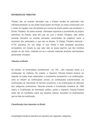 DEFINIÇÃO DE TRIBUTOS
Tributos são as receitas derivadas que o Estado recolhe do patrimônio dos
indivíduos,baseado no seu poder fiscal (poder de tributar, às vezes consorciado com
o poder de regular), mas disciplinado por normas de direito público que constituem o
Direito Tributário. As outras receitas chamadas originárias e provenientes do próprio
patrimônio do Estado, nada têm que ver com o Direito Tributário, este direito
somente disciplina as receitas derivadas, provenientes da exigência sobre a
economia dos particulares e que são os tributos. O Código Tributário Nacional -
C.T.N. preceitua em seu artigo 3º que “tributo é toda prestação pecuniária
compulsória, em moeda ou cujo valor nela se possa exprimir, que não constitua
sanção de ato ilícito, instituída em lei e cobrada mediante atividade administrativa
plenamente vinculada.”
Tributos no Brasil
Os tributos, na nomenclatura constitucional - art. 145 -, são: impostos, taxas, e a
contribuição de melhoria. No entanto, o Supremo Tribunal Federal acresce ao
seguinte rol outras duas subdivisões: o empréstimo compulsório e as contribuições,
onde se incluem as contribuições sociais, as contribuições previdenciárias, as
contribuições de intervenção no domínio econômico, e as contribuições de interesse
das categorias profissionais. Recente emenda à Constituição brasileira de 1988
inseriu a Contribuição de iluminação pública, porém o Supremo Tribunal Federal
ainda não se manifestou sobre sua natureza, todavia, acreditam os doutrinadores
que se trata de contribuição.
Classificação dos impostos no Brasil
A legislação brasileira classifica os impostos nas seguintes categorias:
 