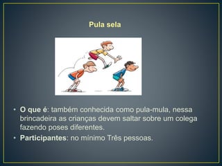 Pula sela
• O que é: também conhecida como pula-mula, nessa
brincadeira as crianças devem saltar sobre um colega
fazendo poses diferentes.
• Participantes: no mínimo Três pessoas.
 