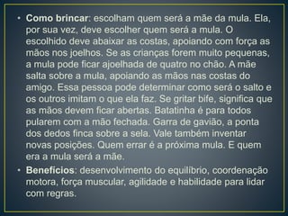 • Como brincar: escolham quem será a mãe da mula. Ela,
por sua vez, deve escolher quem será a mula. O
escolhido deve abaixar as costas, apoiando com força as
mãos nos joelhos. Se as crianças forem muito pequenas,
a mula pode ficar ajoelhada de quatro no chão. A mãe
salta sobre a mula, apoiando as mãos nas costas do
amigo. Essa pessoa pode determinar como será o salto e
os outros imitam o que ela faz. Se gritar bife, significa que
as mãos devem ficar abertas. Batatinha é para todos
pularem com a mão fechada. Garra de gavião, a ponta
dos dedos finca sobre a sela. Vale também inventar
novas posições. Quem errar é a próxima mula. E quem
era a mula será a mãe.
• Benefícios: desenvolvimento do equilíbrio, coordenação
motora, força muscular, agilidade e habilidade para lidar
com regras.
 