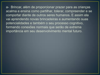 a- Brincar, além de proporcionar prazer para as crianças
acalma e ensina como partilhar, tolerar, compreender e se
comportar diante de outros seres humanos. E assim ela
vai aprendendo novas brincadeiras e aumentando suas
potencialidades e também o seu processo cognitivo,
formando conexões normais que serão de extrema
importância em seu desenvolvimento mental futuro.
 
