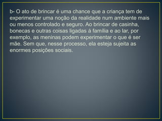 b- O ato de brincar é uma chance que a criança tem de
experimentar uma noção da realidade num ambiente mais
ou menos controlado e seguro. Ao brincar de casinha,
bonecas e outras coisas ligadas á família e ao lar, por
exemplo, as meninas podem experimentar o que é ser
mãe. Sem que, nesse processo, ela esteja sujeita as
enormes posições sociais.
 