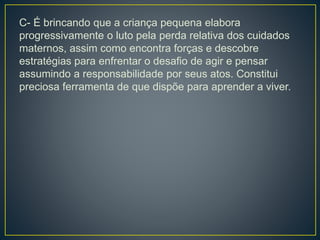 C- É brincando que a criança pequena elabora
progressivamente o luto pela perda relativa dos cuidados
maternos, assim como encontra forças e descobre
estratégias para enfrentar o desafio de agir e pensar
assumindo a responsabilidade por seus atos. Constitui
preciosa ferramenta de que dispõe para aprender a viver.
 