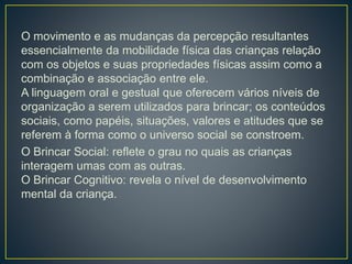 O movimento e as mudanças da percepção resultantes
essencialmente da mobilidade física das crianças relação
com os objetos e suas propriedades físicas assim como a
combinação e associação entre ele.
A linguagem oral e gestual que oferecem vários níveis de
organização a serem utilizados para brincar; os conteúdos
sociais, como papéis, situações, valores e atitudes que se
referem à forma como o universo social se constroem.
O Brincar Social: reflete o grau no quais as crianças
interagem umas com as outras.
O Brincar Cognitivo: revela o nível de desenvolvimento
mental da criança.
 