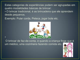 Estas categorias de experiências podem ser agrupadas em
quatro modalidades básicas de brincar:
• O brincar tradicional, é as brincadeira que ele aprendem
desde pequenos.
Exemplo: Pular corda, Peteca, jogar bola etc.
•
O brincar de faz-de-conta, é quando a criança finge que é
um médico, uma cozinheira fazendo comida etc.
 