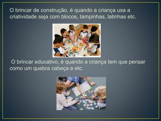 O brincar de construção, é quando a criança usa a
criatividade seja com blocos, tampinhas, latinhas etc.
O brincar educativo, é quando a criança tem que pensar
como um quebra cabeça e etc.
 
