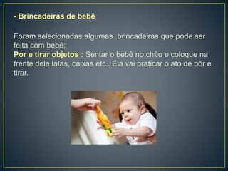 - Brincadeiras de bebê
Foram selecionadas algumas brincadeiras que pode ser
feita com bebê;
Por e tirar objetos : Sentar o bebê no chão e coloque na
frente dela latas, caixas etc.. Ela vai praticar o ato de pôr e
tirar.
 